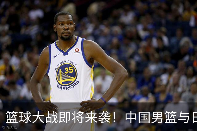 篮球大战即将来袭！中国男篮与日本男篮的巅峰对决